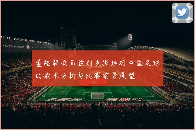 董路解读乌兹别克斯坦对中国足球的战术分析与比赛前景展望