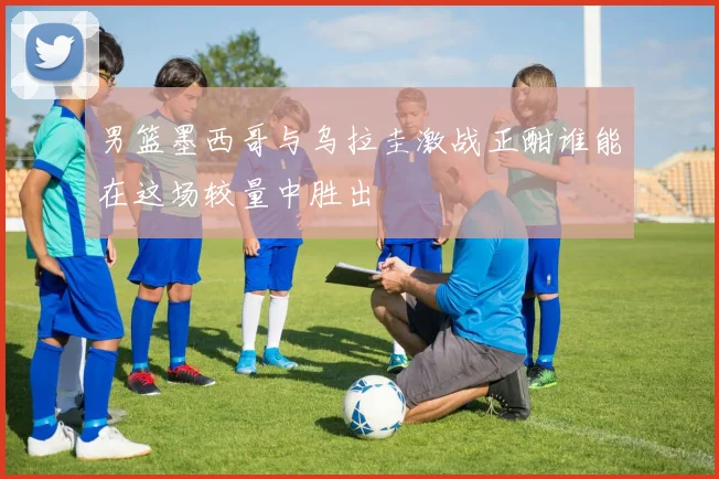 男篮墨西哥与乌拉圭激战正酣谁能在这场较量中胜出