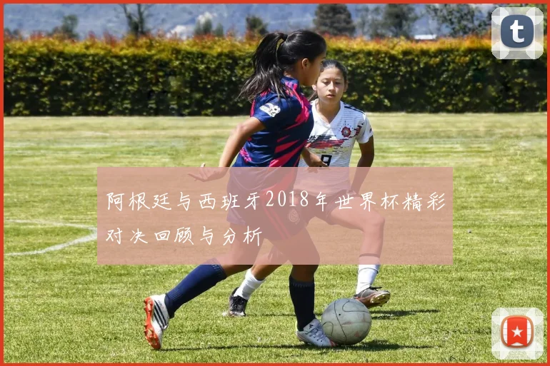 阿根廷与西班牙2018年世界杯精彩对决回顾与分析