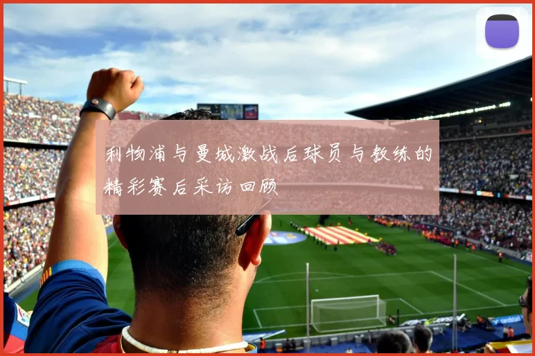 利物浦与曼城激战后球员与教练的精彩赛后采访回顾
