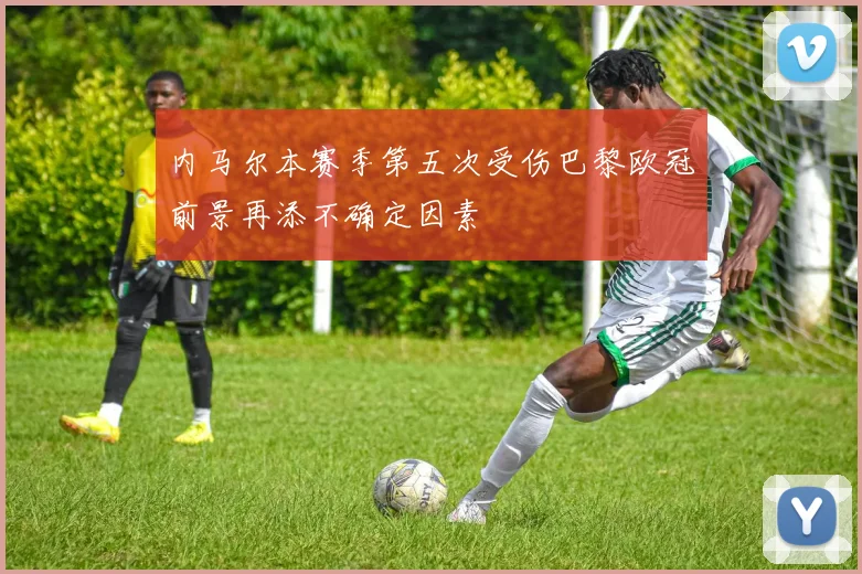 内马尔本赛季第五次受伤巴黎欧冠前景再添不确定因素