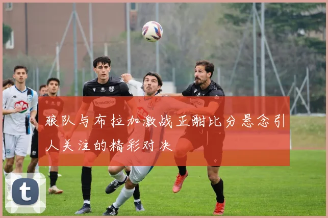 狼队与布拉加激战正酣比分悬念引人关注的精彩对决