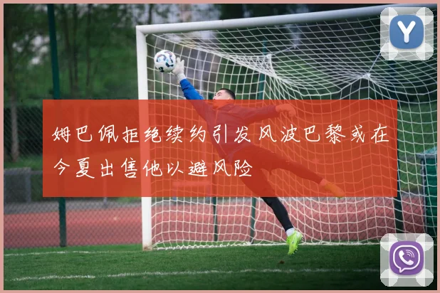 姆巴佩拒绝续约引发风波巴黎或在今夏出售他以避风险
