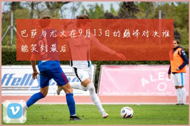 巴萨与尤文在9月13日的巅峰对决谁能笑到最后