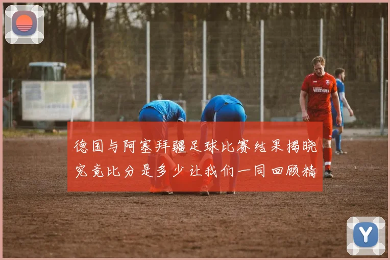 德国与阿塞拜疆足球比赛结果揭晓究竟比分是多少让我们一同回顾精彩瞬间