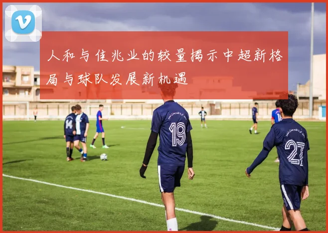 人和与佳兆业的较量揭示中超新格局与球队发展新机遇