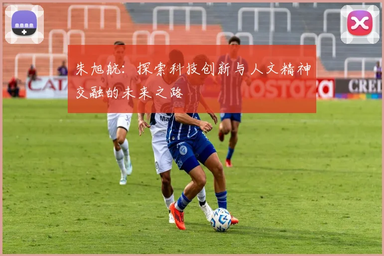 朱旭航：探索科技创新与人文精神交融的未来之路