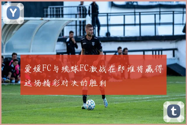 爱媛FC与琉球FC激战在即谁将赢得这场精彩对决的胜利