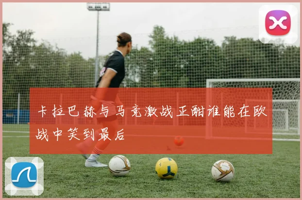 卡拉巴赫与马竞激战正酣谁能在欧战中笑到最后