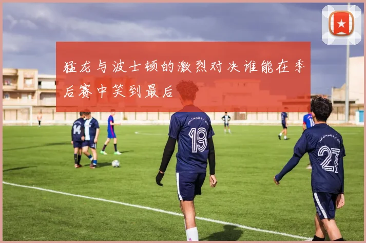 猛龙与波士顿的激烈对决谁能在季后赛中笑到最后