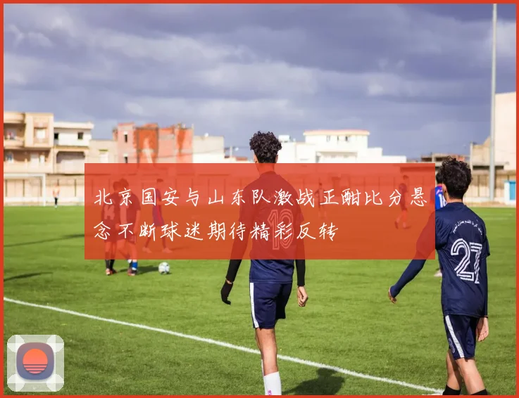 北京国安与山东队激战正酣比分悬念不断球迷期待精彩反转