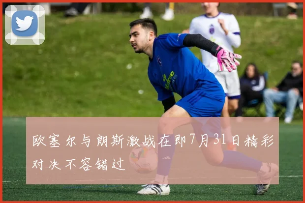 欧塞尔与朗斯激战在即7月31日精彩对决不容错过