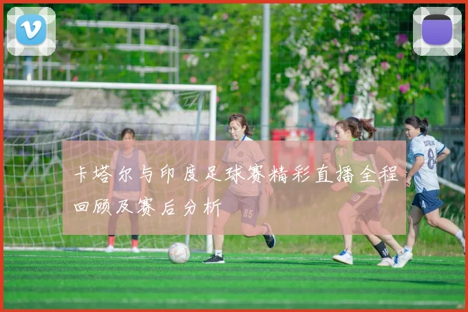 卡塔尔与印度足球赛精彩直播全程回顾及赛后分析