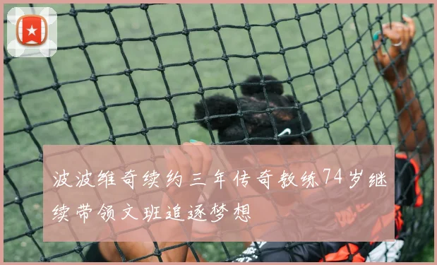 波波维奇续约三年传奇教练74岁继续带领文班追逐梦想