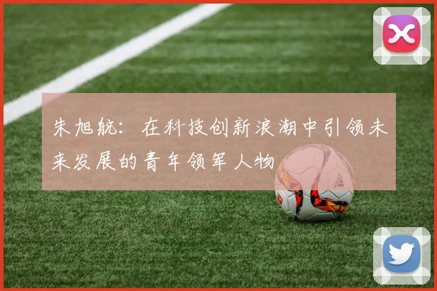 朱旭航：在科技创新浪潮中引领未来发展的青年领军人物