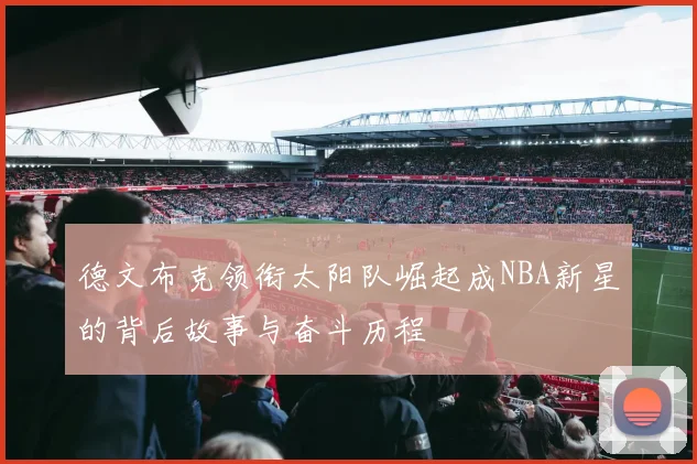 德文布克领衔太阳队崛起成NBA新星的背后故事与奋斗历程