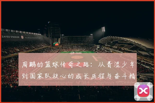 周鹏的篮球传奇之路：从青涩少年到国家队核心的成长历程与奋斗精神