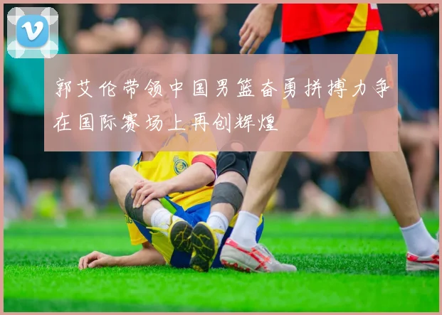 郭艾伦带领中国男篮奋勇拼搏力争在国际赛场上再创辉煌