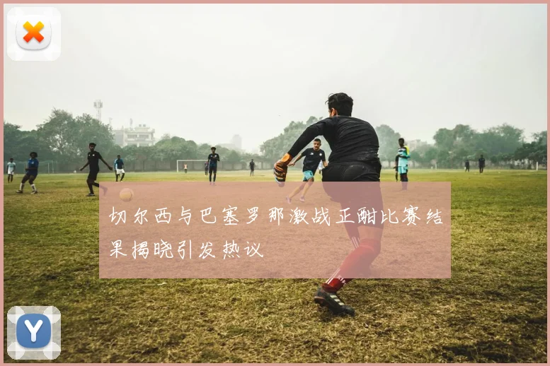 切尔西与巴塞罗那激战正酣比赛结果揭晓引发热议