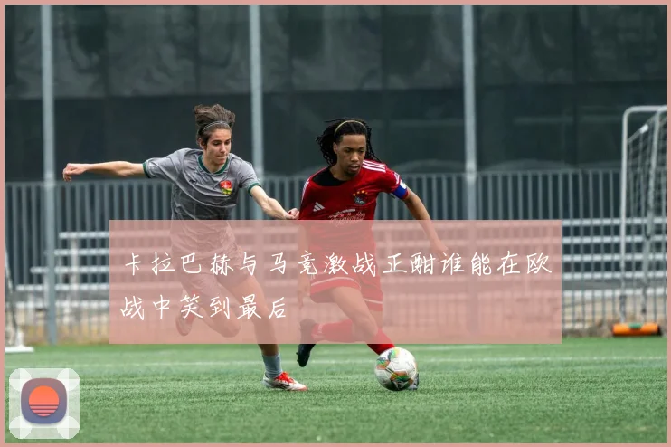 卡拉巴赫与马竞激战正酣谁能在欧战中笑到最后