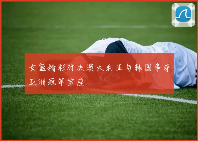 女篮精彩对决澳大利亚与韩国争夺亚洲冠军宝座