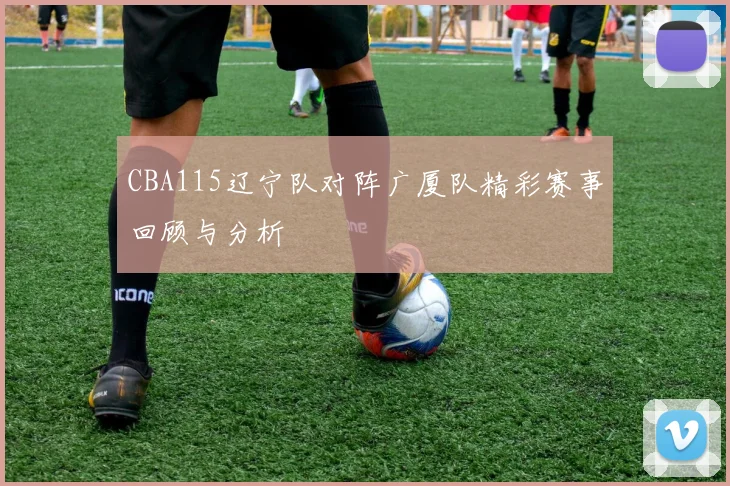 CBA115辽宁队对阵广厦队精彩赛事回顾与分析