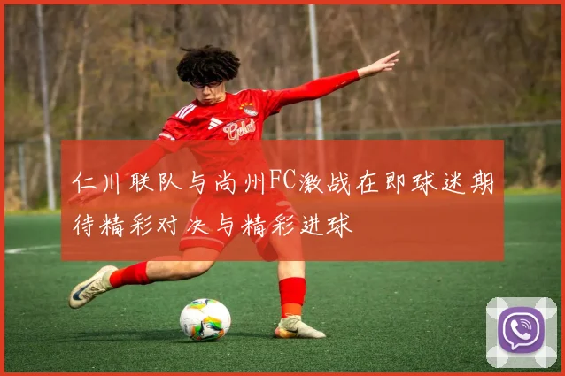仁川联队与尚州FC激战在即球迷期待精彩对决与精彩进球