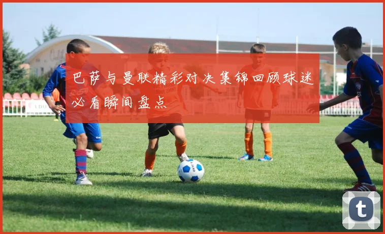 巴萨与曼联精彩对决集锦回顾球迷必看瞬间盘点