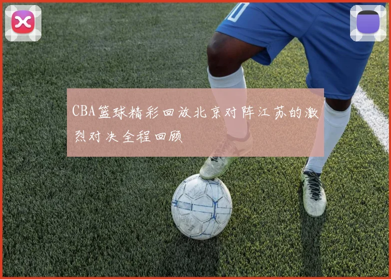 CBA篮球精彩回放北京对阵江苏的激烈对决全程回顾