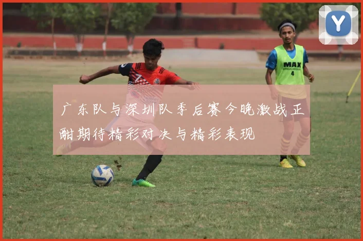广东队与深圳队季后赛今晚激战正酣期待精彩对决与精彩表现