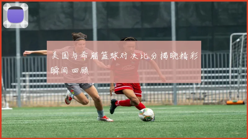 美国与希腊篮球对决比分揭晓精彩瞬间回顾