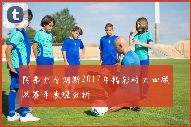 阿弗尔与朗斯2017年精彩对决回顾及赛季表现分析