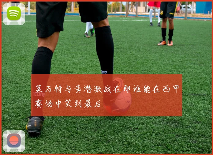 莱万特与黄潜激战在即谁能在西甲赛场中笑到最后
