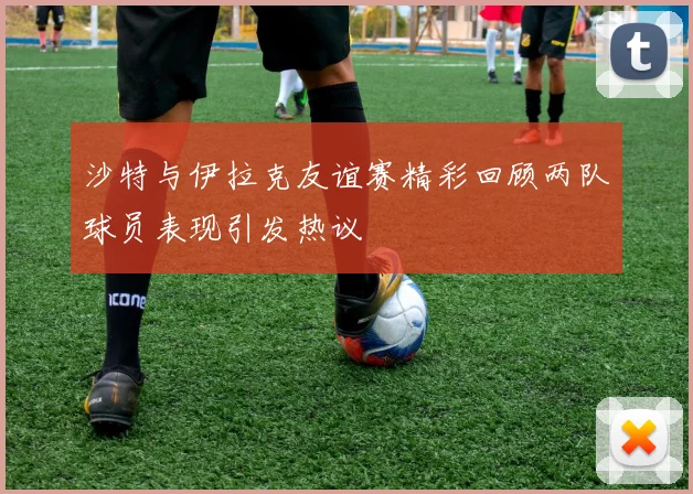 沙特与伊拉克友谊赛精彩回顾两队球员表现引发热议