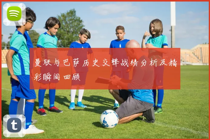 曼联与巴萨历史交锋战绩分析及精彩瞬间回顾