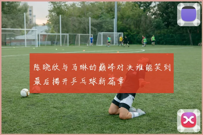 陈晓欣与马琳的巅峰对决谁能笑到最后揭开乒乓球新篇章