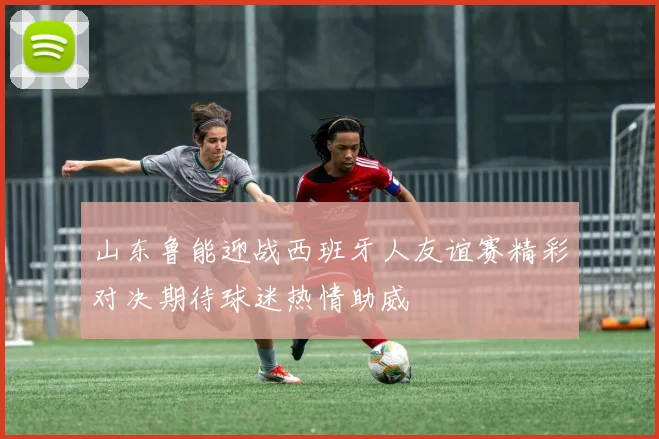 山东鲁能迎战西班牙人友谊赛精彩对决期待球迷热情助威