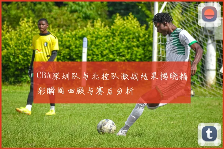 CBA深圳队与北控队激战结果揭晓精彩瞬间回顾与赛后分析