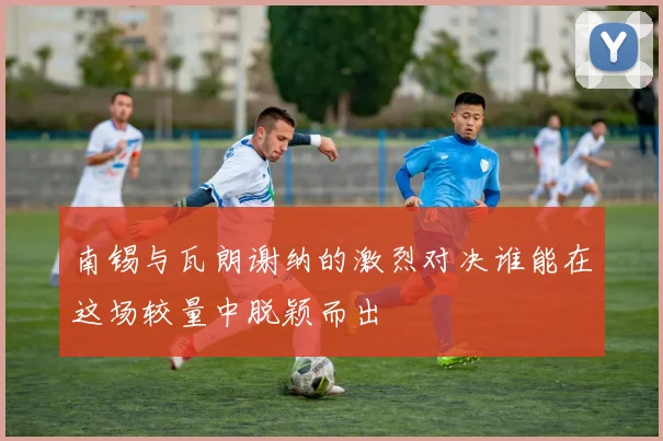 南锡与瓦朗谢纳的激烈对决谁能在这场较量中脱颖而出
