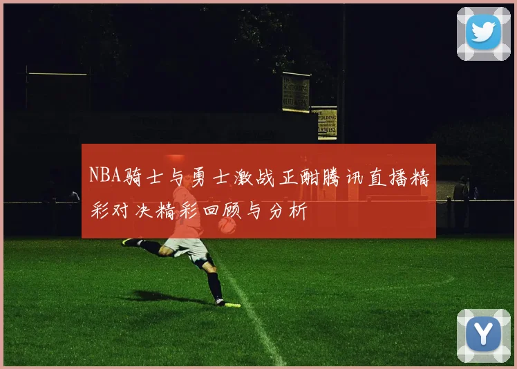 NBA骑士与勇士激战正酣腾讯直播精彩对决精彩回顾与分析